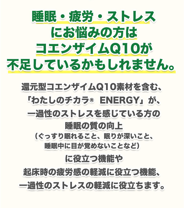 つまり、睡眠・疲労・ストレスにお悩みの方はコエンザイムQ10が不足しているかもしれません。還元型コエンザイムQ10素材を含む、「わたしのチカラ®  ENERGY」が、一過性のストレスを感じている方の睡眠の質の向上（ぐっすり眠れること、眠りが深いこと、睡眠中に目が覚めないことなど）に役立つ機能や起床時の疲労感の軽減に役立つ機能、一過性のストレスの軽減に役立ちます。
